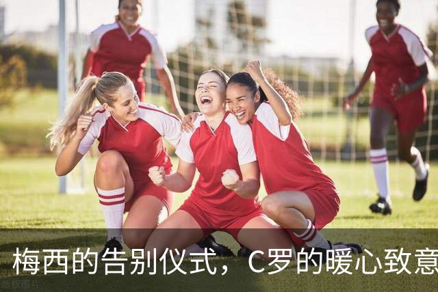 梅西的告别仪式，C罗的暖心致意，足球界的深情拥抱
