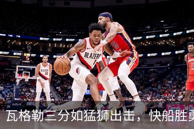 瓦格勒三分如猛狮出击，快船胜勇士尽显风采！